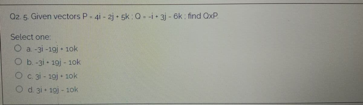 Q2. 5. Given vectors P = 4i - 2j - 5k : Q = -i + 3j - 6k : find QxP
Select one.
O a -3i -19j 1ok
Ob-3i 19j - 1ok
Oc. 3i - 19j + 1ok
O d. 3i - 19j - 1ok
