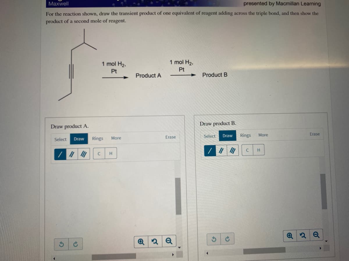 Maxwell
presented by Macmillan Learning
For the reaction shown, draw the transient product of one equivalent of reagent adding across the triple bond, and then show the
product of a second mole of reagent.
1 mol H2,
1 mol H2,
Pt
Pt
Product A
Product B
Draw product B.
Draw product A.
Erase
Erase
Select
Draw
Rings
More
Select
Draw
Rings
More
H
C
