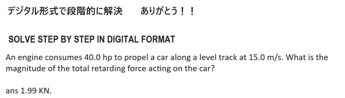 デジタル形式で段階的に解決 ありがとう!!
SOLVE STEP BY STEP IN DIGITAL FORMAT
An engine consumes 40.0 hp to propel a car along a level track at 15.0 m/s. What is the
magnitude of the total retarding force acting on the car?
ans 1.99 KN.