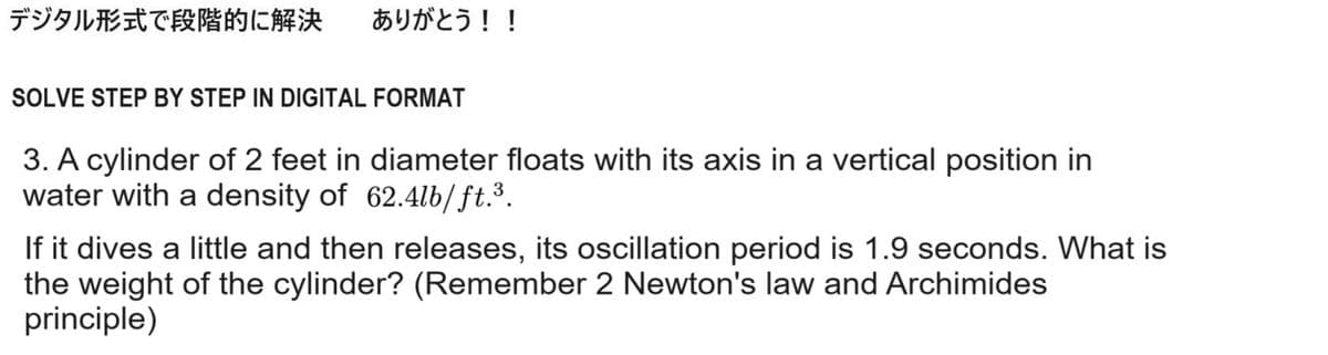 デジタル形式で段階的に解決 ありがとう!!
SOLVE STEP BY STEP IN DIGITAL FORMAT
3. A cylinder of 2 feet in diameter floats with its axis in a vertical position in
water with a density of 62.4lb/ft.³.
If it dives a little and then releases, its oscillation period is 1.9 seconds. What is
the weight of the cylinder? (Remember 2 Newton's law and Archimides
principle)