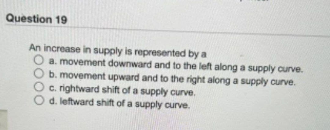 Question 19
An increase in supply is represented by a
O a. movement downward and to the left along a supply curve.
b. movement upward and to the right along a supply curve.
c. rightward shift of a supply curve.
d. leftward shift of a supply curve.
