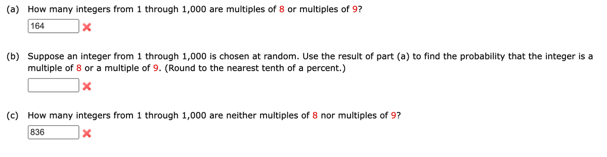 (a) How many integers from 1 through 1,000 are multiples of 8 or multiples of 9?
164
X
(b) Suppose an integer from 1 through 1,000 is chosen at random. Use the result of part (a) to find the probability that the integer is a
multiple of 8 or a multiple of 9. (Round to the nearest tenth of a percent.)
X
(c) How many integers from 1 through 1,000 are neither multiples of 8 nor multiples of 9?
836