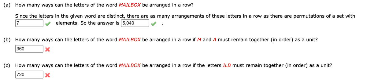 (a) How many ways can the letters of the word MAILBOX be arranged in a row?
Since the letters in the given word are distinct, there are as many arrangements of these letters in a row as there are permutations of a set with
7
elements. So the answer is 5,040
(b) How many ways can the letters of the word MAILBOX be arranged in a row if M and A must remain together (in order) as a unit?
360
X
(c) How many ways can the letters of the word MAILBOX be arranged in a row if the letters ILB must remain together (in order) as a unit?
720