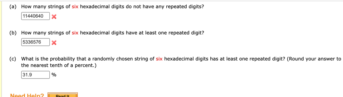 (a) How many strings of six hexadecimal digits do not have any repeated digits?
11440640
(b) How many strings of six hexadecimal digits have at least one repeated digit?
5336576
X
(c) What is the probability that a randomly chosen string of six hexadecimal digits has at least one repeated digit? (Round your answer to
the nearest tenth of a percent.)
31.9
%
Need Help?
Read It