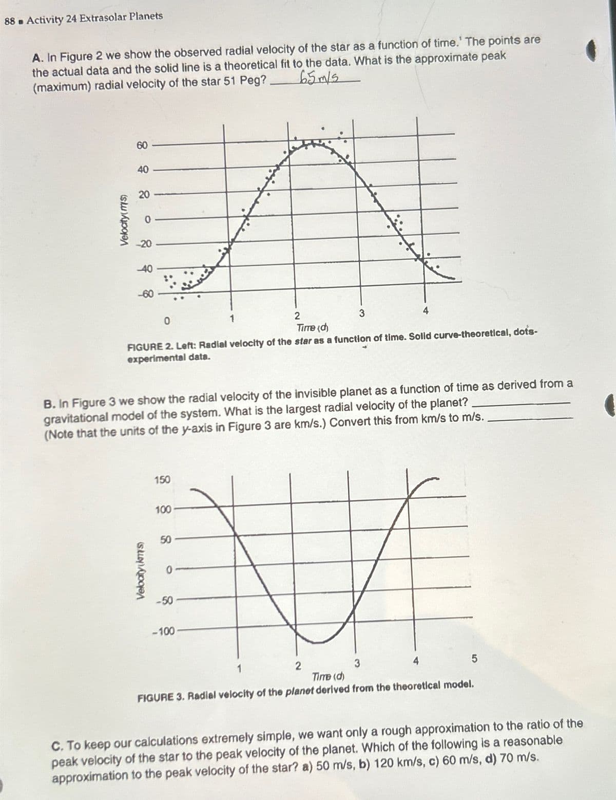 88 Activity 24 Extrasolar Planets
B
A. In Figure 2 we show the observed radial velocity of the star as a function of time.' The points are
the actual data and the solid line is a theoretical fit to the data. What is the approximate peak
(maximum) radial velocity of the star 51 Peg?
65m/s
Velocity(m/s)
60
40
20
220
40
-60
0
1
2
Time (d)
3
4
FIGURE 2. Left: Radial velocity of the star as a function of time. Solid curve-theoretical, dots-
experimental data.
B. In Figure 3 we show the radial velocity of the invisible planet as a function of time as derived from a
gravitational model of the system. What is the largest radial velocity of the planet?
(Note that the units of the y-axis in Figure 3 are km/s.) Convert this from km/s to m/s.
150
100
Velocity(kms)
0
g
-50
-100
1
2
3
Time (d)
4
FIGURE 3. Radial velocity of the planet derived from the theoretical model.
5
C. To keep our calculations extremely simple, we want only a rough approximation to the ratio of the
peak velocity of the star to the peak velocity of the planet. Which of the following is a reasonable
approximation to the peak velocity of the star? a) 50 m/s, b) 120 km/s, c) 60 m/s, d) 70 m/s.