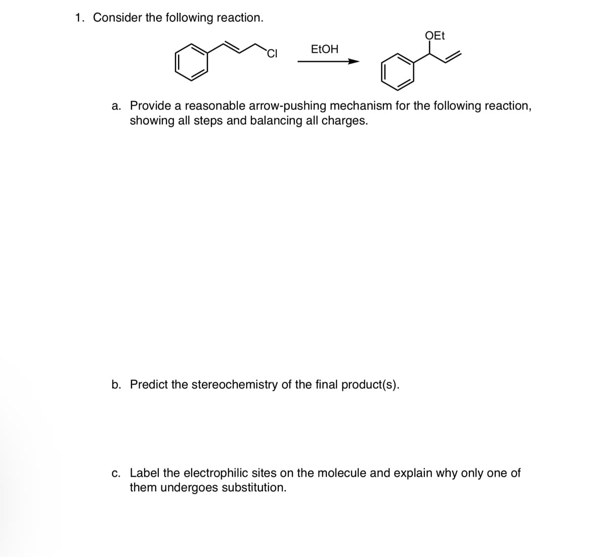 1. Consider the following reaction.
CI
EtOH
OEt
a. Provide a reasonable arrow-pushing mechanism for the following reaction,
showing all steps and balancing all charges.
b. Predict the stereochemistry of the final product(s).
c. Label the electrophilic sites on the molecule and explain why only one of
them undergoes substitution.