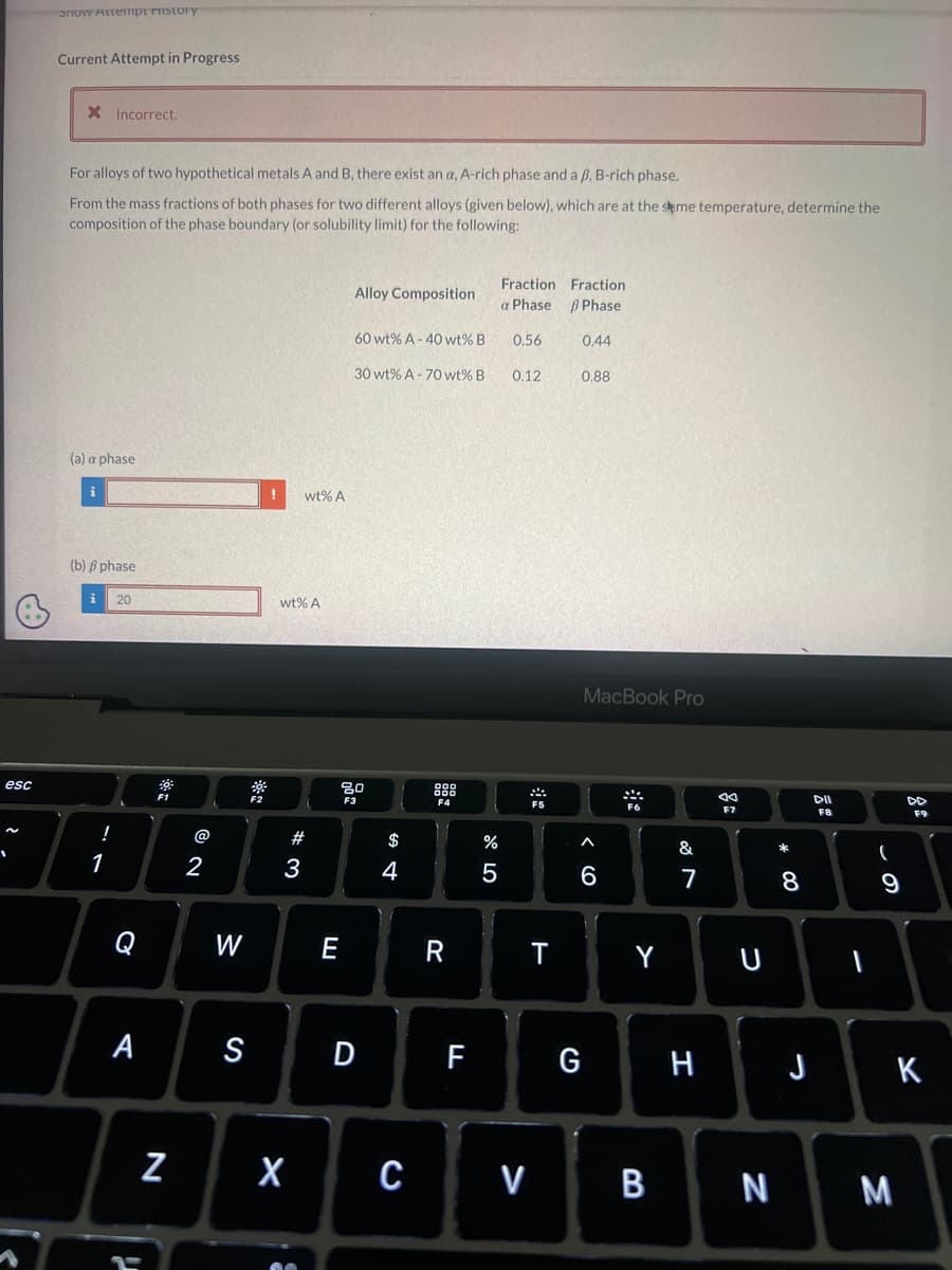 esc
~
1
Snow Attempt ristory
Current Attempt in Progress
X Incorrect.
For alloys of two hypothetical metals A and B, there exist an a, A-rich phase and a B, B-rich phase.
From the mass fractions of both phases for two different alloys (given below), which are at the same temperature, determine the
composition of the phase boundary (or solubility limit) for the following:
(a) a phase
i
(b) phase
!
1
20
Q
F1
7₁
@
N
2
W
! wt% A
wt% A
#
3
E
Alloy Composition
60 wt% A-40 wt% B
30 wt% A-70 wt% B
3000
80
$
4
F4
X C
R
07 dº
%
Fraction
a Phasel
0.56
0.12
T
Fraction
B Phase
0.44
0.88
A S D F G
MacBook Pro
6
F6
Y
&
7
H
JA
F7
U
V BN
* 00
8
J
DII
F8
I
(
9
M
F9
K