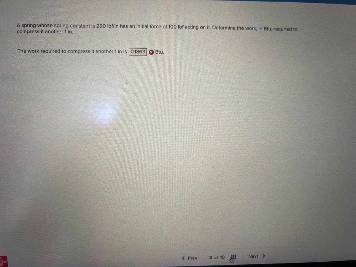 с
raw
A spring whose spring constant is 290 lbf/in has an initial force of 100 lbf acting on it. Determine the work, in Btu, required to
compress it another 1 in.
The work required to compress it another 1 in is 0.1863
Btu.
< Prev
3 of 10
#
Next >