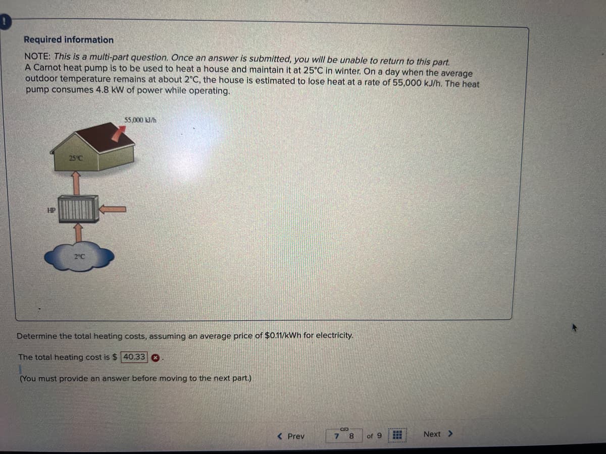 0
Required information
NOTE: This is a multi-part question. Once an answer is submitted, you will be unable to return to this part.
A Carnot heat pump is to be used to heat a house and maintain it at 25°C in winter. On a day when the average
outdoor temperature remains at about 2°C, the house is estimated to lose heat at a rate of 55,000 kJ/h. The heat
pump consumes 4.8 kW of power while operating.
55,000 kJ/h
Determine the total heating costs, assuming an average price of $0.11/kWh for electricity.
The total heating cost is $40.33
(You must provide an answer before moving to the next part.)
< Prev
7 8
of 9 FFA
Next >