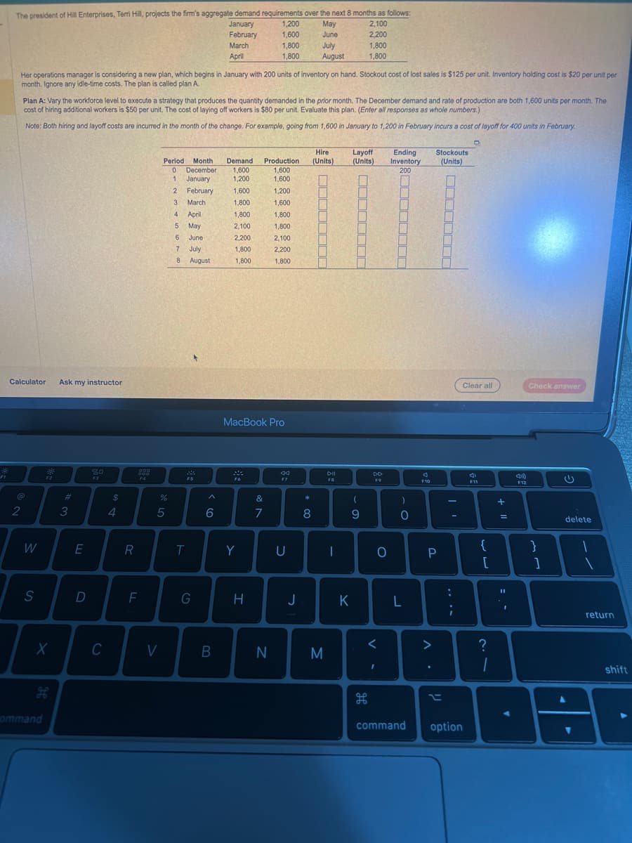 FI
The president of Hill Enterprises, Terri Hill, projects the firm's aggregate demand requirements over the next 8 months as follows:
January
May
2,100
February
June
2,200
July
1,800
August
1,800
Her operations manager is considering a new plan, which begins in January with 200 units of inventory on hand. Stockout cost of lost sales is $125 per unit. Inventory holding cost is $20 per unit per
month. Ignore any idle-time costs. The plan is called plan A.
Calculator Ask my instructor
2
Plan A: Vary the workforce level to execute a strategy that produces the quantity demanded in the prior month. The December demand and rate of production are both 1,600 units per month. The
cost of hiring additional workers is $50 per unit. The cost of laying off workers is $80 per unit. Evaluate this plan. (Enter all responses as whole numbers.)
Note: Both hiring and layoff costs are incurred in the month of the change. For example, going from 1,600 in January to 1,200 in February incurs a cost of layoff for 400 units in February.
W
S
F2
X
ommand
#3
E
D
80
F3
C
$
4
R
000
000
F4
F
Period Month
December
January
0
DO LO
%
5
V
1.
2
3
4
5
5
6
February
March
T
April
May
June
July
7
8 August
24
F5
G
March
April
6
B
Demand
1,600
1.200
1,600
1,800
1,800
2,100
2,200
1,800
1,800
Fo
Y
1,200
1,600
1,800
1,800
H
MacBook Pro
&
7
Production
1,600
1.600
N
1,200
1,600
1,800
1,800
2,100
2,200
1,800
44
F7
U
J
* 00
8
Hire
(Units)
PE
S
M
DII
FB
I
Layoff
(Units)
K
P
0-
(
9
DD
F9
H
<
O
I
Ending
Inventory
200
.c
0
L
command
J
F10
Stockouts
(Units)
P
..
t
:
;
option
O
Clear all
d
S
F11
{
[
?
1
+ 11
=
11
I
A
4)
F12
Check answer
}
]
delete
4
1
.
return
shift
A