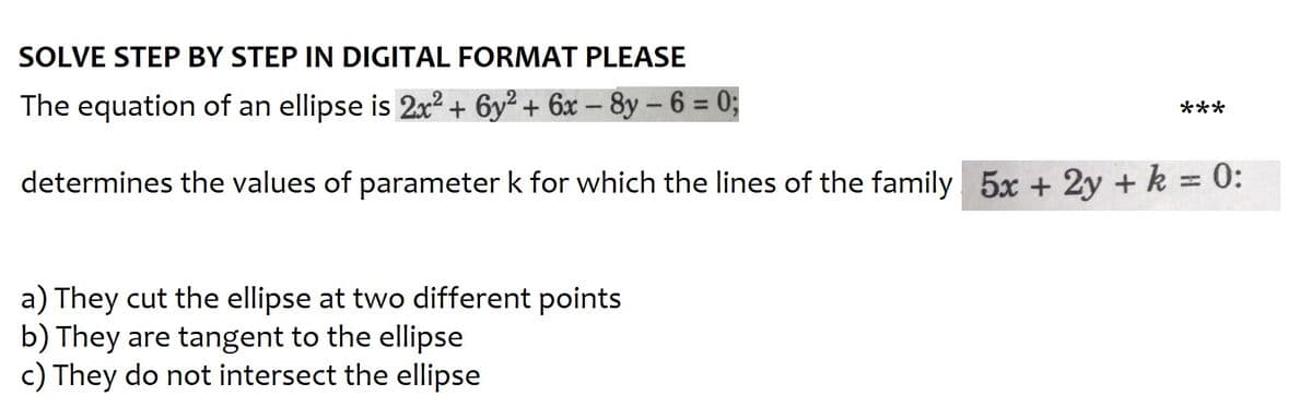 SOLVE STEP BY STEP IN DIGITAL FORMAT PLEASE
The equation of an ellipse is 2x² + 6y² + 6x - 8y-6 = 0;
determines the values of parameter k for which the lines of the family 5x + 2y + k = 0:
a) They cut the ellipse at two different points
b) They are tangent to the ellipse
c) They do not intersect the ellipse
***