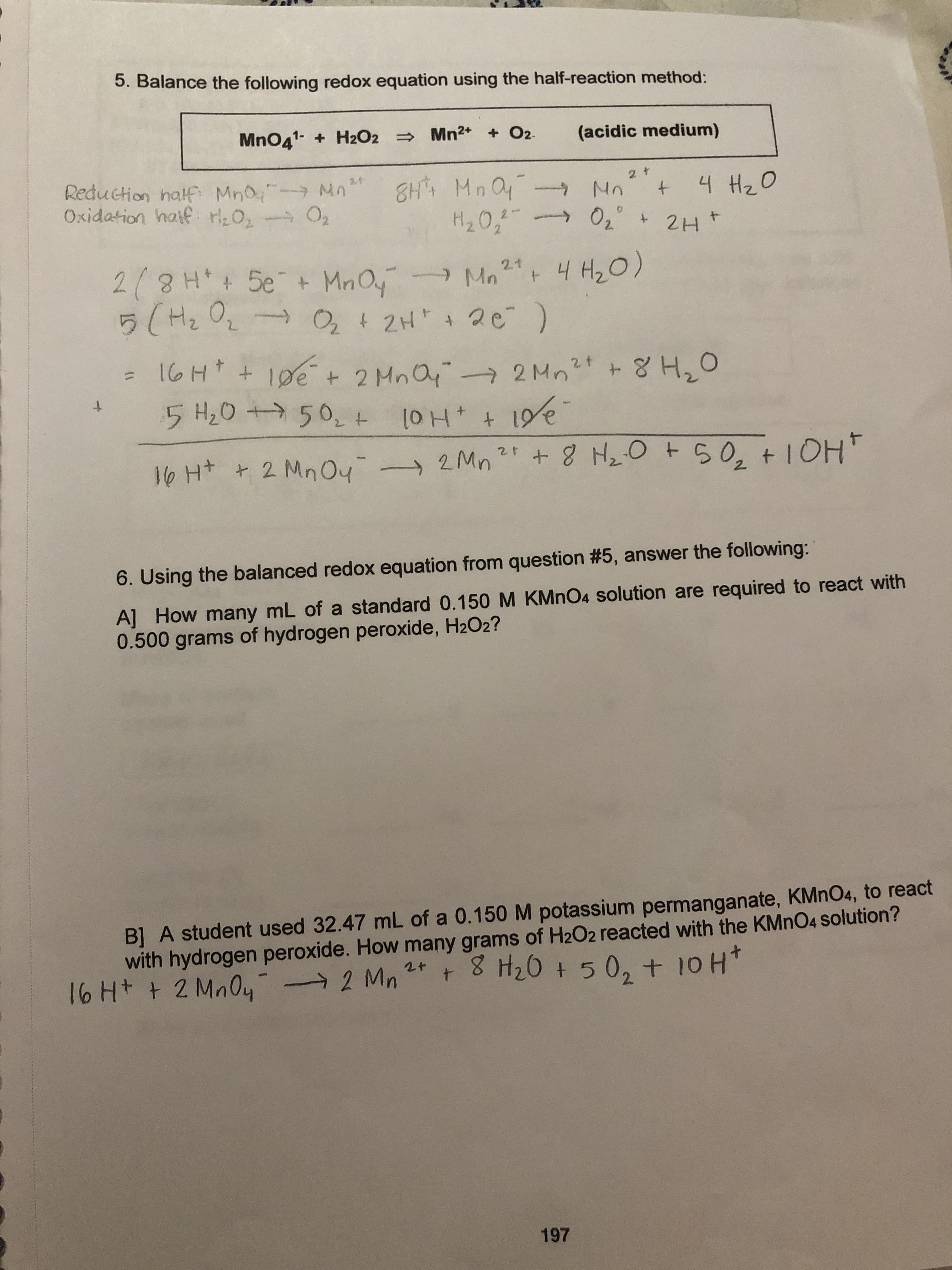 5. Balance the following redox equation using the half-reaction method:
MnO41 H2O2 Mn2+ +O2
(acidic medium)
Reduction half Mno Mn
Oxidation hatf H20, O2
2f
8H MnO
H20, 02°
2 t
4H2O
No
+
2Ht
2/8H 5e
5 (He O
2.1
T
+ MnOy
Mn 4 H2O)
+
O2
4 2H 2e )
IoHt 10e
+ 2 Mna
50, t
2Mn2 8 H,O
5 H2O
+
+ 8 HOt50, + 1OH
2Mn2 +8 H20 t50, + IOH
lo Ht 2 MnOy-
6. Using the balanced redox equation from question #5, answer the following:
A] How many mL of a standard 0.150 M KMnO4 solution are required to react with
0.500 grams of hydrogen peroxide, H2O2?
B] A student used 32.47 mL of a 0.150 M potassium permanganate, KMnO4, to react
with hydrogen peroxide. How many grams of H2O2 reacted with the KMNO4 solution?
16 Ht t 2 MnO4-
+ 8 H20 +502 + 10 H
2+
t
2 Mn
197
1l
