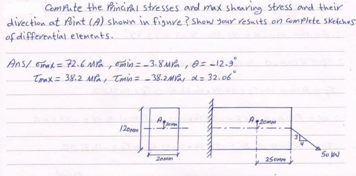 Compute the Principal stresses and max shearing stress and their
direction at Point (A) shown in figure? Show your results on complete sketches
of differential elements.
Ans/ max = 72.6 MPa, min = -3.8 MPa, 0 = -12.9°
Tmax= 38.2 MPa, Imin = _38.2 MPa, d = 32.06⁰°
120mm
120mm
1
50 IN
20mm
A 20mm
250mm
4