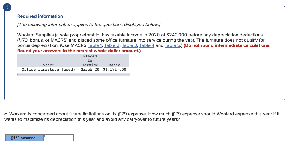 Required information
[The following information applies to the questions displayed below.]
Woolard Supplies (a sole proprietorship) has taxable income in 2020 of $240,000 before any depreciation deductions
(§179, bonus, or MACRS) and placed some office furniture into service during the year. The furniture does not qualify for
bonus depreciation. (Use MACRS Table 1, Table 2, Table 3, Table 4 and Table 5.) (Do not round intermediate calculations.
Round your answers to the nearest whole dollar amount.)
Placed
In
Service
Asset
Office furniture (used) March 20
§179 expense
Basis
$1,171,000
c. Woolard is concerned about future limitations on its §179 expense. How much §179 expense should Woolard expense this year if it
wants to maximize its depreciation this year and avoid any carryover to future years?