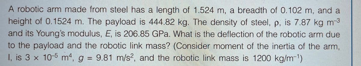 A robotic arm made from steel has a length of 1.524 m, a breadth of 0.102 m, and a
height of 0.1524 m. The payload is 444.82 kg. The density of steel, p, is 7.87 kg m-³
and its Young's modulus, E, is 206.85 GPa. What is the deflection of the robotic arm due
to the payload and the robotic link mass? (Consider moment of the inertia of the arm,
I, is 3 x 10-5 m4, g = 9.81 m/s², and the robotic link mass is 1200 kg/m-¹)