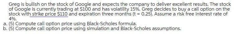 Greg is bullish on the stock of Google and expects the company to deliver excellent results. The stock
of Google is currently trading at S100 and has volatility 15%. Greg decides to buy a call option on the
stock with strike price $110 and expiration three months (t = 0.25). Assume a risk free interest rate of
4%.
a. (5) Compute call option price using Black-Scholes formula.
b. (5) Compute call option price using simulation and Black-Scholes assumptions.
