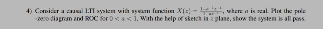 4) Consider a causal LTI system with system function X(z) = , where a is real. Plot the pole
-zero diagram and ROC for 0 <a<1. With the help of sketch in z plane, show the system is all pass.
1-a-13-1
%3D
