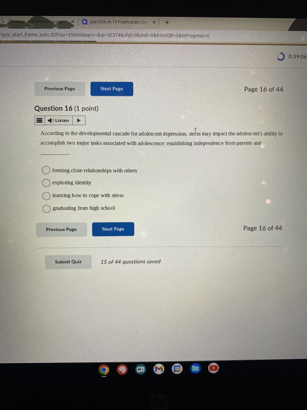 The sleep problems of young
T
Previous Page
quiz_start_frame_auto.d2l?ou-35680&isprv=&qi=52374&cfql=0&dnb=0&fromQB=0&inProgress=0
psyc336 ch.13 Flashcards | Qui
Question 16 (1 point)
E Listen ▶▶▶
Next Page
forming close relationships with others
exploring identity
learning how to cope with stress
Previous Page
O graduating from high school
Submit Quiz
According to the developmental cascade for adolescent depression, stress may impact the adolescent's ability to
accomplish two major tasks associated with adolescence: establishing independence from parents and
Next Page
15 of 44 questions saved
+
9
M
J
hp
Page 16 of 44
Page 16 of 44
0:39:06