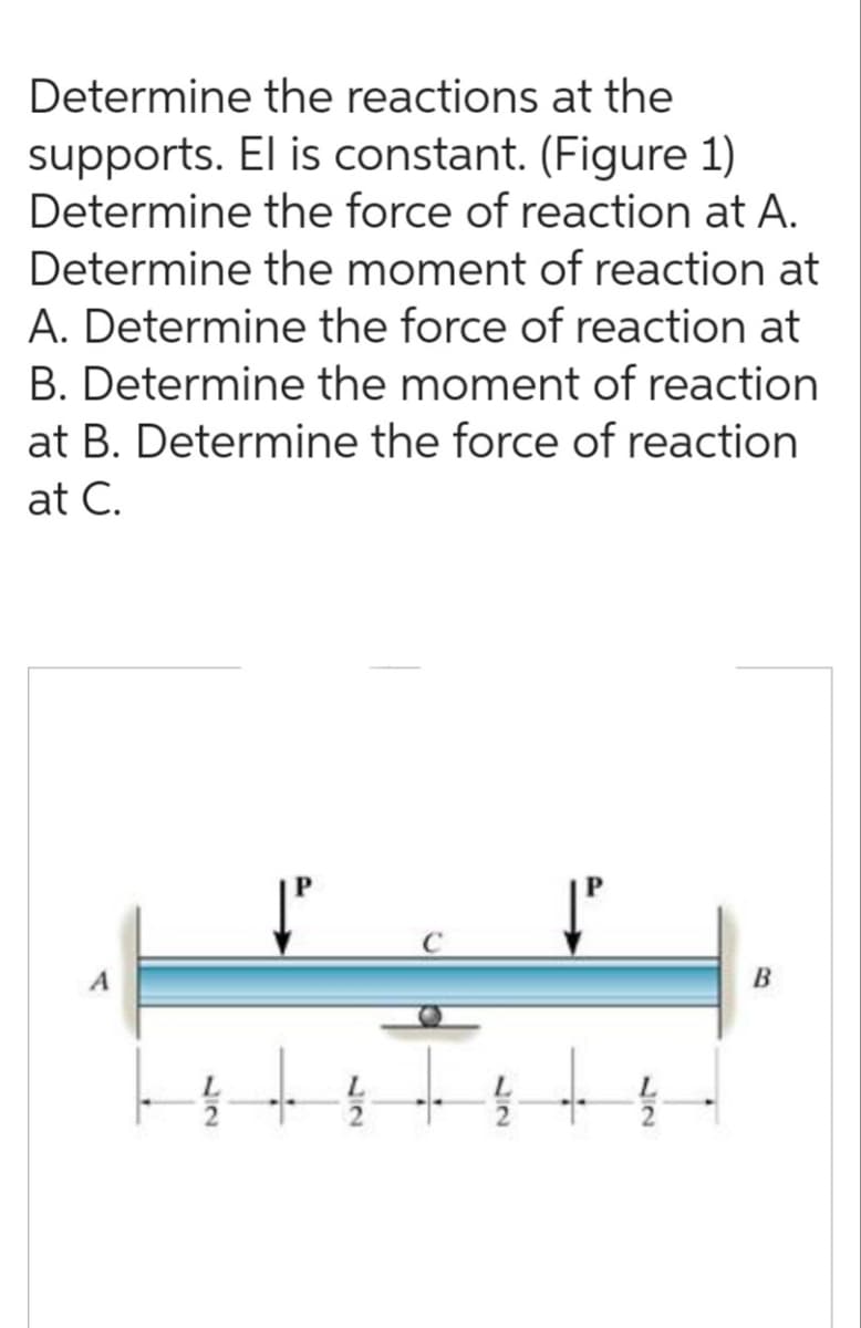Determine the reactions at the
supports. El is constant. (Figure 1)
Determine the force of reaction at A.
Determine the moment of reaction at
A. Determine the force of reaction at
B. Determine the moment of reaction
at B. Determine the force of reaction
at C.
B