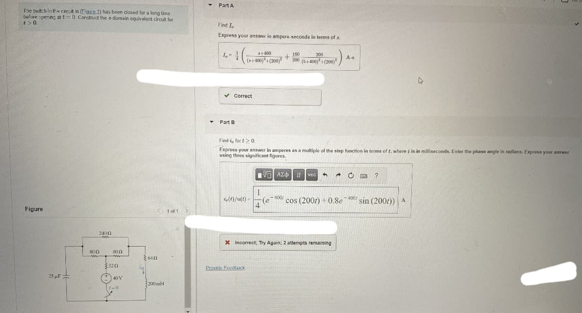 The switch in the circuit in (Figure 1) has been closed for a long time
before opening at t=0. Construct the s-domain equivalent circuit for
t>0.
Part A
Find In
Express your answer in ampere-seconds in terms of s.
Figure
25F
2400
800
6412
800
www
$320
+40V
1-0
200mH
I-
8+400
160
+
(8+400)+(200) 200 (5+400)²+(200)
200
A-s
Part B
Correct
Find i, for t> 0.
Express your answer in amperes as a multiple of the step function in terms of t, where t is in milliseconds. Enter the phase angle in radians. Express your answer
using three significant figures.
ΜΕ ΑΣΦ
vec
?
1
io (t)/u(t)=
(e
400
cos (2007) +0.8e
400
sin (2007)) A
1 of 1
X Incorrect; Try Again; 2 attempts remaining
Provide Feedback