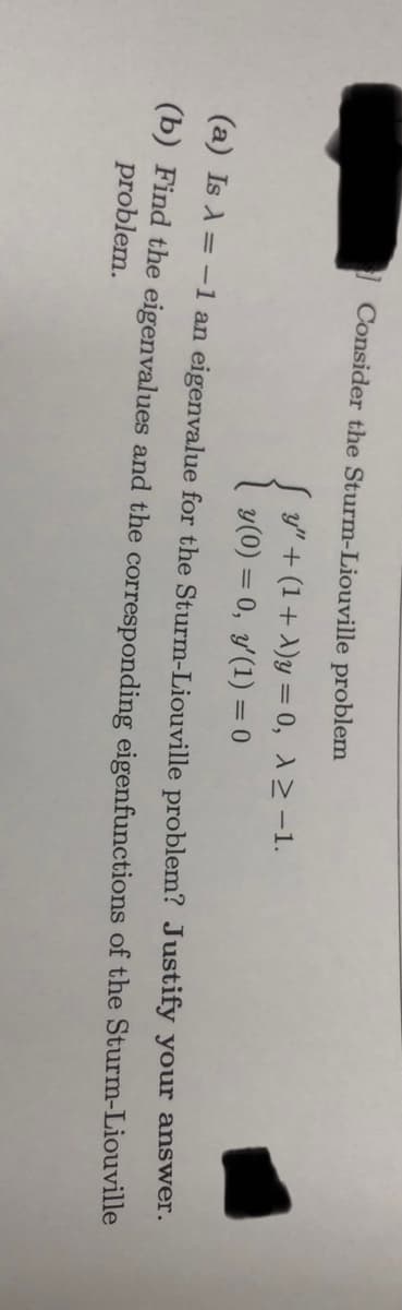 Consider the Sturm-Liouville problem
S y" + (1+ A)y = 0, 12 -1.
y(0) = 0, y(1) = 0
%3D
(a) Is A = -1 an eigenvalue for the Sturm-Liouville problem? Justify your answer.
(b) Find the eigenvalues and the corresponding eigenfunctions of the Sturm-Liouville
problem.
