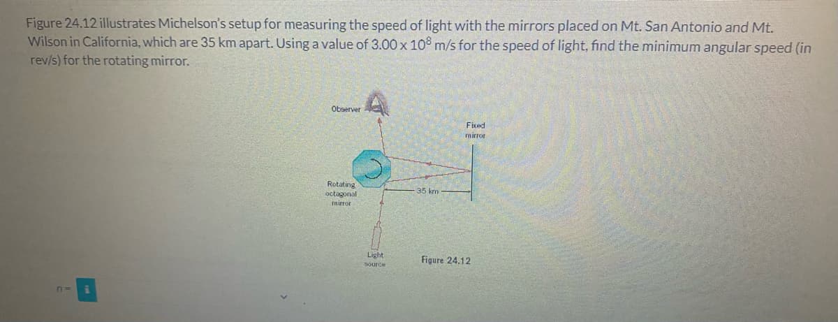 Figure 24.12 illustrates Michelson's setup for measuring the speed of light with the mirrors placed on Mt. San Antonio and Mt.
Wilson in California, which are 35 km apart. Using a value of 3.00 x 10° m/s for the speed of light, find the minimum angular speed (in
rev/s) for the rotating mirror.
Observer
Fixed
mirror
Rotating
octagonal
mirror
35 km
Light
Figure 24.12
Source
