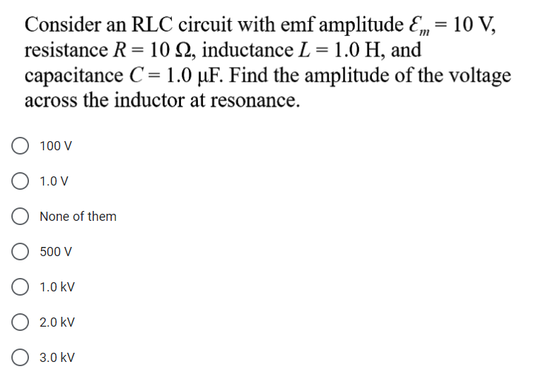 Consider an RLC circuit with emf amplitude E, = 10 V,
resistance R = 10 N, inductance L = 1.0 H, and
capacitance C= 1.0 µF. Find the amplitude of the voltage
across the inductor at resonance.
100 V
1.0 V
None of them
500 V
1.0 kV
2.0 kV
3.0 kV
