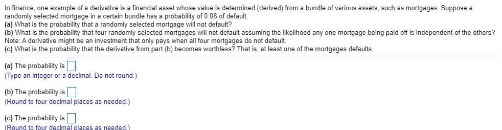 In finance, one example of a derivative is a financial asset whose value is determined (derived) from a bundle of various assets, such as mortgages. Suppose a
randomly selected mortgage in a certain bundle has a probability of 0.08 of default.
(a) What is the probability that a randomly selected mortgage will not default?
(b) What is the probability that four randomly selected mortgages will not default assuming the likelihood any one mortgage being paid off is independent of the others?
Note: A derivative might be an investment that only pays when all four mortgages do not default.
(c) What is the probability that the derivative from part (b) becomes worthless? That is, at least one of the mortgages defaults.
(a) The probability is
(Type an integer or a decimal. Do not round.)
(b) The probability is
(Round to four decimal places as needed.)
(c) The probability is
(Round to four decimal places as needed.)
