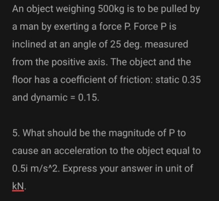 An object weighing 500kg is to be pulled by
a man by exerting a force P. Force P is
inclined at an angle of 25 deg. measured
from the positive axis. The object and the
floor has a coefficient of friction: static 0.35
and dynamic = 0.15.
5. What should be the magnitude of P to
cause an acceleration to the object equal to
0.5i m/s^2. Express your answer in unit of
kN.
