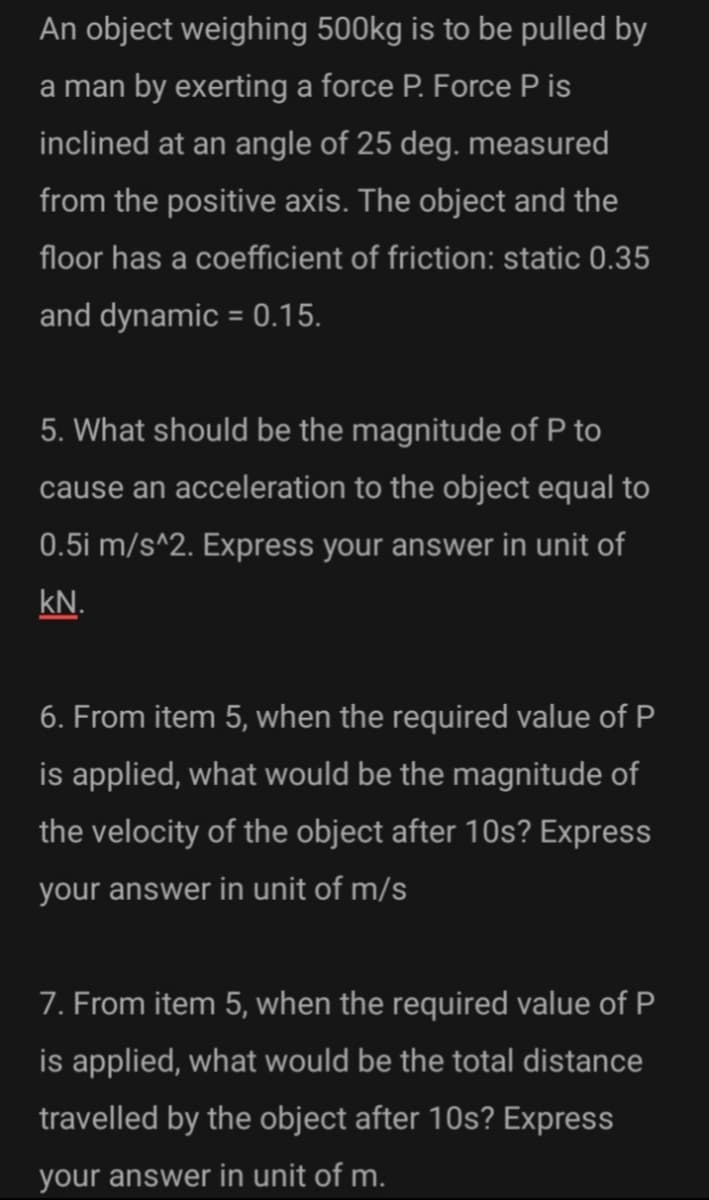 An object weighing 500kg is to be pulled by
a man by exerting a force P. Force P is
inclined at an angle of 25 deg. measured
from the positive axis. The object and the
floor has a coefficient of friction: static 0.35
and dynamic = 0.15.
5. What should be the magnitude of P to
cause an acceleration to the object equal to
0.5i m/s^2. Express your answer in unit of
kN.
6. From item 5, when the required value of P
is applied, what would be the magnitude of
the velocity of the object after 10s? Express
your answer in unit of m/s
7. From item 5, when the required value of P
is applied, what would be the total distance
travelled by the object after 10s? Express
your answer in unit of m.
