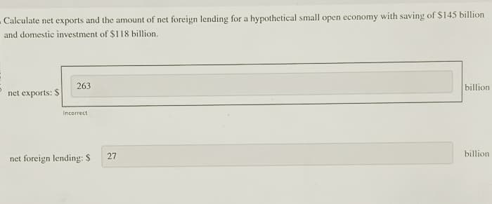 Calculate net exports and the amount of net foreign lending for a hypothetical small open economy with saving of $145 billion
and domestic investment of $118 billion.
net exports: $
263
Incorrect
net foreign lending: $
27
billion
billion