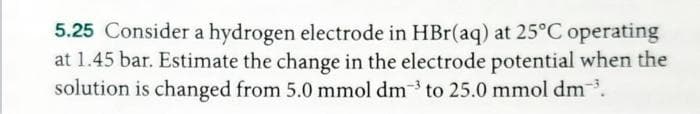 5.25 Consider a hydrogen electrode in HBr(aq) at 25°C operating
at 1.45 bar. Estimate the change in the electrode potential when the
solution is changed from 5.0 mmol dm3 to 25.0 mmol dm³.