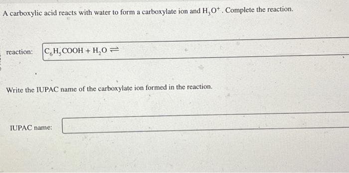 A carboxylic acid reacts with water to form a carboxylate ion and H₂O+. Complete the reaction.
reaction: CH₂COOH + H₂O=
Write the IUPAC name of the carboxylate ion formed in the reaction.
IUPAC name: