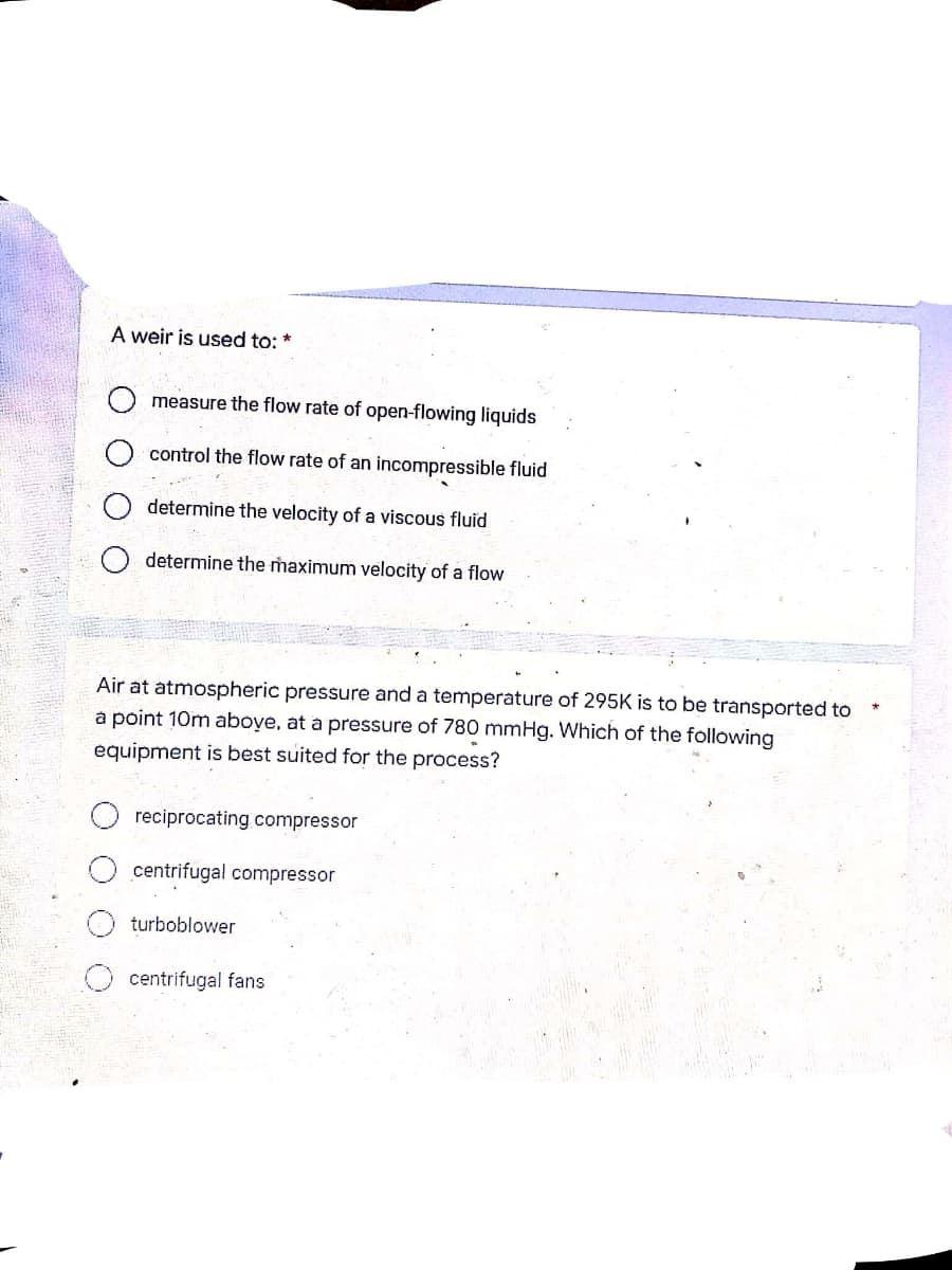 A weir is used to: *
measure the flow rate of open-flowing liquids
control the flow rate of an incompressible fluid
determine the velocity of a viscous fluid
determine the maximum velocity of a flow
Air at atmospheric pressure and a temperature of 295K is to be transported to
a point 10m above, at a pressure of 780 mmHg. Which of the following
equipment is best suited for the process?
reciprocating compressor
centrifugal compressor
turboblower
centrifugal fans