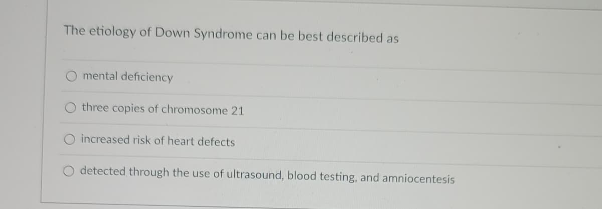 The etiology of Down Syndrome can be best described as
mental deficiency
three copies of chromosome 21
O increased risk of heart defects
detected through the use of ultrasound, blood testing, and amniocentesis