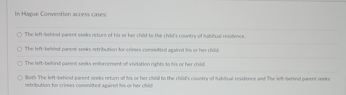 In Hague Convention access cases:
O The left-behind parent seeks return of his or her child to the child's country of habitual residence.
O The left-behind parent seeks retribution for crimes committed against his or her child.
O The left-behind parent seeks enforcement of visitation rights to his or her child.
O Both The left-behind parent seeks return of his or her child to the child's country of habitual residence and The left-behind parent seeks
retribution for crimes committed against his or her child