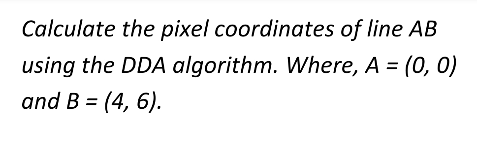 Calculate the pixel
coordinates of line AB
using the DDA algorithm. Where, A = (0, 0)
and B = (4, 6).