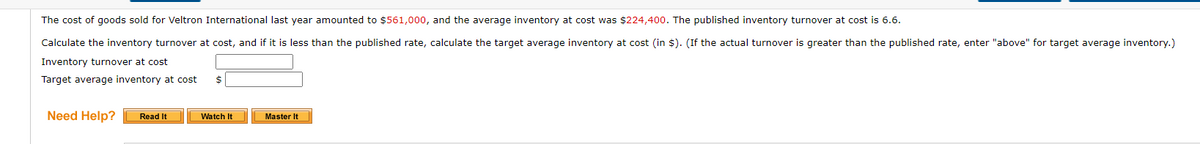 The cost of goods sold for Veltron International last year amounted to $561,000, and the average inventory at cost was $224,400. The published inventory turnover at cost is 6.6.
Calculate the inventory turnover at cost, and if it is less than the published rate, calculate the target average inventory at cost (in $). (If the actual turnover is greater than the published rate, enter "above" for target average inventory.)
Inventory turnover at cost
Target average inventory at cost $
Need Help? Read It
Watch It
Master It