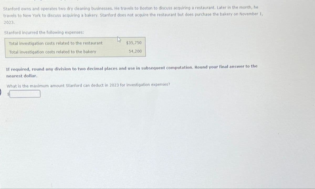 Stanford owns and operates two dry cleaning businesses. He travels to Boston to discuss acquiring a restaurant. Later in the month, he
travels to New York to discuss acquiring a bakery. Stanford does not acquire the restaurant but does purchase the bakery on November 1,
2023.
Stanford incurred the following expenses:
Total investigation costs related to the restaurant
Total investigation costs related to the bakery
$35,750
54,200
If required, round any division to two decimal places and use in subsequent computation. Round your final answer to the
nearest dollar.
What is the maximum amount Stanford can deduct in 2023 for investigation expenses?