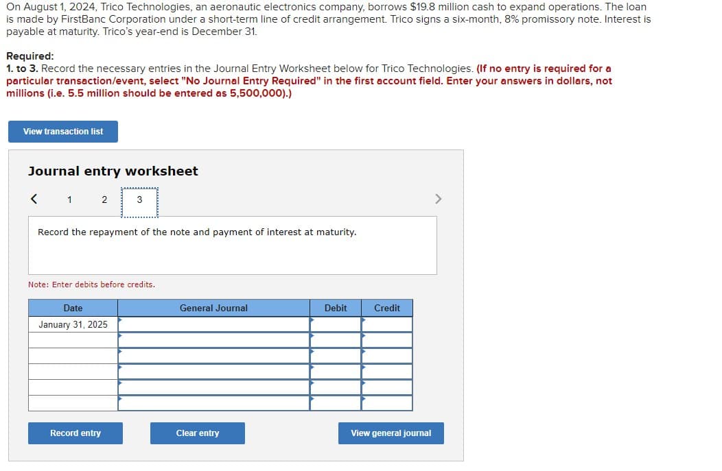 On August 1, 2024, Trico Technologies, an aeronautic electronics company, borrows $19.8 million cash to expand operations. The loan
is made by FirstBanc Corporation under a short-term line of credit arrangement. Trico signs a six-month, 8% promissory note. Interest is
payable at maturity. Trico's year-end is December 31.
Required:
1. to 3. Record the necessary entries in the Journal Entry Worksheet below for Trico Technologies. (If no entry is required for a
particular transaction/event, select "No Journal Entry Required" in the first account field. Enter your answers in dollars, not
millions (i.e. 5.5 million should be entered as 5,500,000).)
View transaction list
Journal entry worksheet
<
1 2
3
Record the repayment of the note and payment of interest at maturity.
Note: Enter debits before credits.
Date
January 31, 2025
General Journal
Debit
Credit
Record entry
Clear entry
View general journal