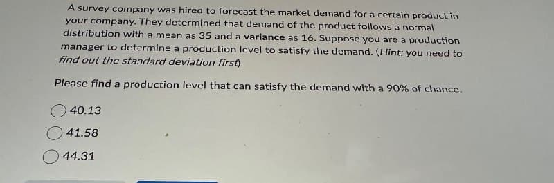 A survey company was hired to forecast the market demand for a certain product in
your company. They determined that demand of the product follows a normal
distribution with a mean as 35 and a variance as 16. Suppose you are a production
manager to determine a production level to satisfy the demand. (Hint: you need to
find out the standard deviation first)
Please find a production level that can satisfy the demand with a 90% of chance.
40.13
41.58
44.31