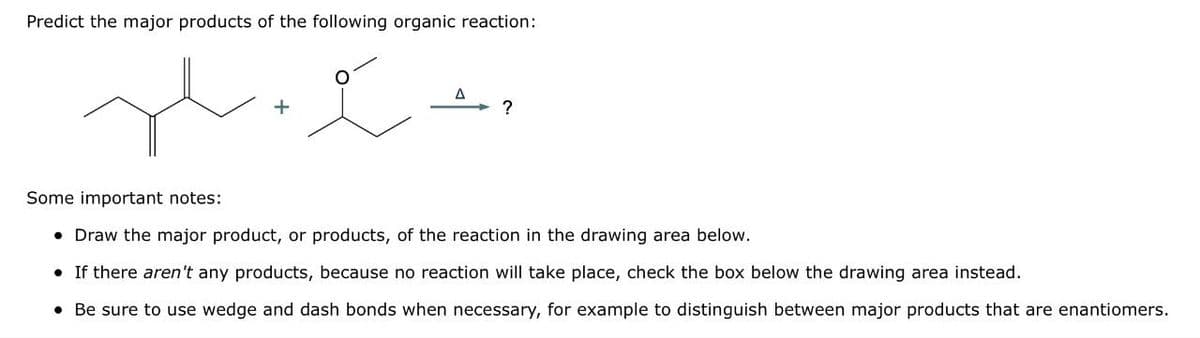 Predict the major products of the following organic reaction:
+
Some important notes:
• Draw the major product, or products, of the reaction in the drawing area below.
• If there aren't any products, because no reaction will take place, check the box below the drawing area instead.
• Be sure to use wedge and dash bonds when necessary, for example to distinguish between major products that are enantiomers.