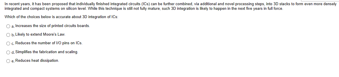 In recent years, it has been proposed that individually finished integrated circuits (ICS) can be further combined, via additional and novel processing steps, into 3D stacks to form even more densely
integrated and compact systems on silicon level. While this technique is still not fully mature, such 3D integration is likely to happen in the next five years in full force.
Which of the choices below is accurate about 3D integration of ICs:
O a. Increases the size of printed circuits boards.
O b. Likely to extend Moore's Law.
O c. Reduces the number of I/O pins on ICs.
O d. Simplifies the fabrication and scaling.
O e. Reduces heat dissipation.