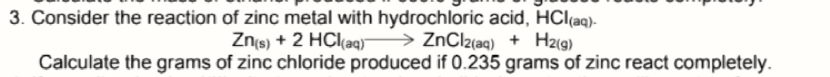 3. Consider the reaction of zinc metal with hydrochloric acid, HClaq)-
Znts) + 2 HCl(aq)
> ZnClz(aq) + H2(g)
Calculate the grams of zinc chloride produced if 0.235 grams of zinc react completely.
