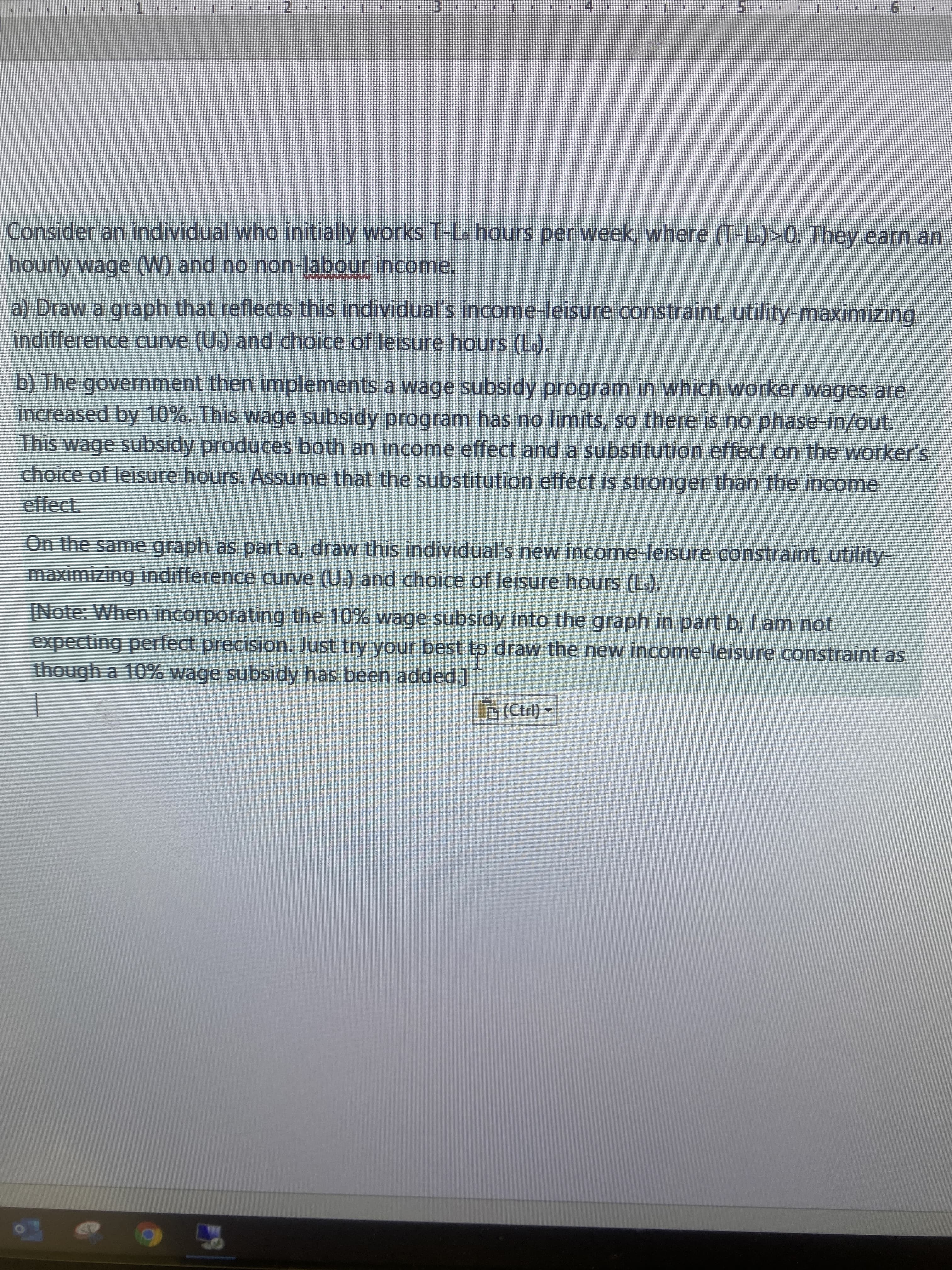 1.
6.
Consider an individual who initially works T-L. hours per week, where (T-L.)>0. They earn an
hourly wage (W) and no non-labour income.
a) Draw a graph that reflects this individual's income-leisure constraint, utility-maximizing
indifference curve (U.) and choice of leisure hours (L).
b) The government then implements a wage subsidy program in which worker wages are
increased by 10%. This wage subsidy program has no limits, so there is no phase-in/out.
This wage subsidy produces both an income effect and a substitution effect on the worker's
choice of leisure hours. Assume that the substitution effect is stronger than the income
effect.
On the same graph as parta, draw this individual's new income-leisure constraint, utility-
maximizing indifference curve (U.) and choice of leisure hours (Ls).
[Note: When incorporating the 10% wage subsidy into the graph in part b, I am not
expecting perfect precision. Just try your best to draw the new income-leisure constraint as
though a 10% wage subsidy has been added.]
(Ctrl) -
