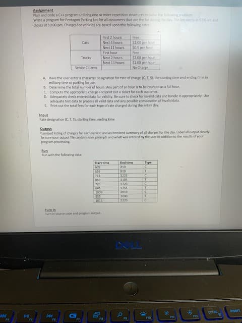 Plan and code a C program utilizing one or more repetition structures to solve the following problem
Write a program for Pentagon Parking Lot for all customers that use the lot during the day. The lot opens at 6:00 am and
closes at 10:00 pm. Charges for vehicles are based upon the following rates:
sinoy z 1S
Free
Next 3 hours
51.00 per hour
sunoy tt ON
noy ad sOS
First hour
Next 2 hours
Next 13 hours
$2.00 per hour
$1.00 per hour
No Charge
Trucks
Senior Citizens
A Have the user enter a character designation for rate of charge (C, T, S), the starting time and ending time in
military time or parking lot use.
8. Determine the total number of hours. Any part of an hour is to be counted as a full hour.
C. Compute the appropriate charge and print out a ticket for each customer.
D. Adequately check entered data for validity. Be sure to check for invalld data and handle it appropriately. Use
adequate test data to process all vald data and any possible combination of invalid data.
E. Print out the total fees for each type of rate charged during the entire day.
sndu
Rate designation (C, T, S), starting time, ending time
Itemized listing of charges for each vehicle and an itemized summary of all charges for the day. Label all output clearly.
Be sure your output file contains user prompts and what was entered by the user in addition to the results of your
program processing
ndino
ung
Run with the folowing data
Start time
ua pu
Type
C.
EZEE
SOLE
SSS
000
Turn In
ndyno ueoud pue apoo aunos u un L
OL4
