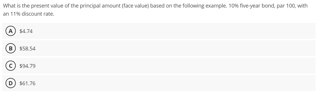 What is the present value of the principal amount (face value) based on the following example. 10% five-year bond, par 100, with
an 11% discount rate.
A $4.74
B $58.54
C) $94.79
D $61.76