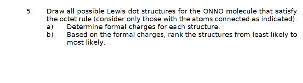 5.
Draw all possible Lewis dot structures for the ONNO molecule that satisfy
the octet rule (consider only those with the atoms connected as indicated).
a) Determine formal charges for each structure.
b)
Based on the formal charges, rank the structures from least likely to
most likely.