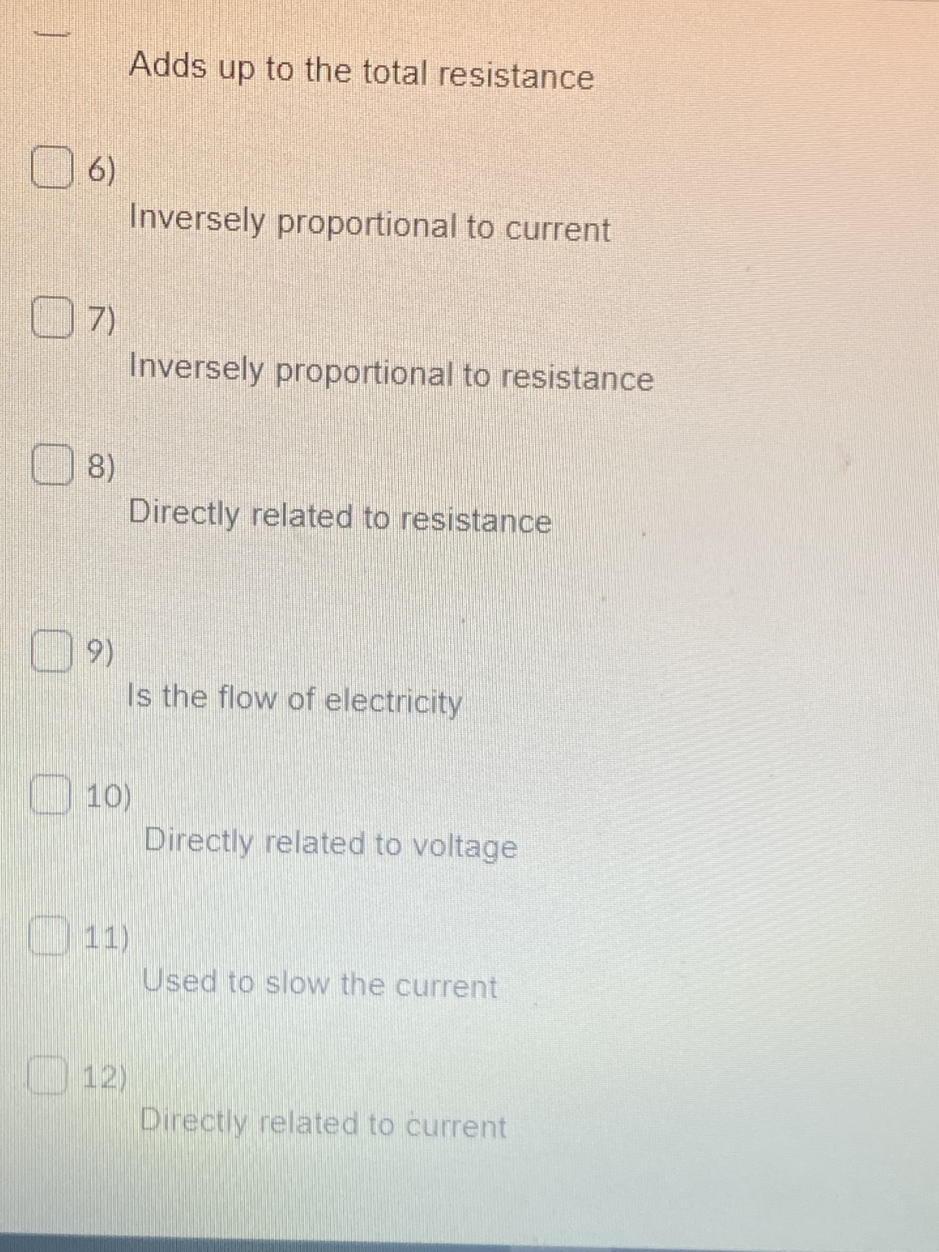 Adds up to the total resistance
(6)
Inversely proportional to current
Inversely proportional to resistance
8)
Directly related to resistance
(6
Is the flow of electricity
10)
Directly related to voltage
11)
Used to slow the current
12)
Directly related to current
