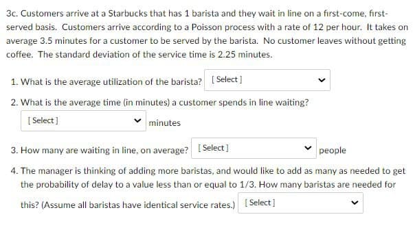3c. Customers arrive at a Starbucks that has 1 barista and they wait in line on a first-come, first-
served basis. Customers arrive according to a Poisson process with a rate of 12 per hour. It takes on
average 3.5 minutes for a customer to be served by the barista. No customer leaves without getting
coffee. The standard deviation of the service time is 2.25 minutes.
1. What is the average utilization of the barista? [Select]
2. What is the average time (in minutes) a customer spends in line waiting?
[Select]
minutes
3. How many are waiting in line, on average? [Select]
people
4. The manager is thinking of adding more baristas, and would like to add as many as needed to get
the probability of delay to a value less than or equal to 1/3. How many baristas are needed for
this? (Assume all baristas have identical service rates.)
[Select]